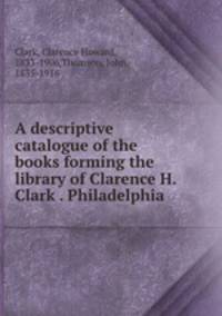 A descriptive catalogue of the books forming the library of Clarence H. Clark . Philadelphia