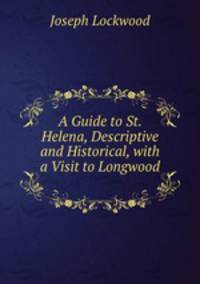 A Guide to St. Helena, Descriptive and Historical, with a Visit to Longwood .