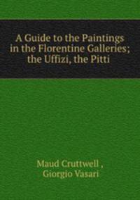 A Guide to the Paintings in the Florentine Galleries; the Uffizi, the Pitti .