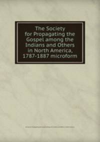 The Society for Propagating the Gospel among the Indians and Others in North America, 1787-1887 microform