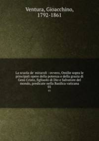 La scuola de` miracoli : ovvero, Omilie sopra le principali opere della potenza e della grazia di Ges Cristo, figliuolo di Dio e Salvatore del mondo, predicate nella Basilica vaticana. 01