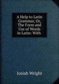 A Help to Latin Grammar, Or, The Form and Use of Words in Latin: With .