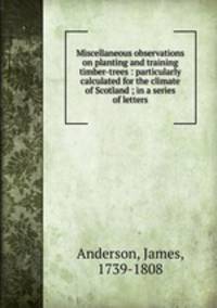 Miscellaneous observations on planting and training timber-trees : particularly calculated for the climate of Scotland ; in a series of letters