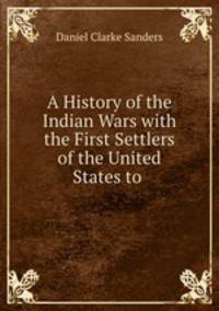 A History of the Indian Wars with the First Settlers of the United States to .