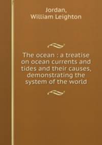 The ocean : a treatise on ocean currents and tides and their causes, demonstrating the system of the world