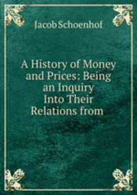 A History of Money and Prices: Being an Inquiry Into Their Relations from .