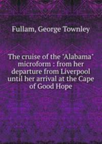 The cruise of the "Alabama" microform : from her departure from Liverpool until her arrival at the Cape of Good Hope