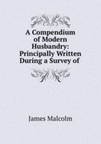A Compendium of Modern Husbandry: Principally Written During a Survey of .