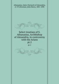 Select treatises of S. Athanasius, Archbishop of Alexandria, in controversy with the Arians. pt.2
