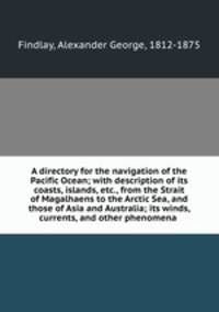 A directory for the navigation of the Pacific Ocean; with description of its coasts, islands, etc., from the Strait of Magalhaens to the Arctic Sea, and those of Asia and Australia; its winds, currents, and other phenomena