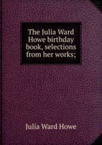 The Julia Ward Howe birthday book, selections from her works;
