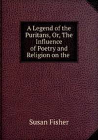 A Legend of the Puritans, Or, The Influence of Poetry and Religion on the .