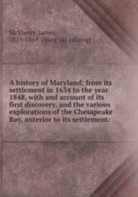 A history of Maryland; from its settlement in 1634 to the year 1848, with and account of its first discovery, and the various explorations of the Chesapeake Bay, anterior to its settlement: