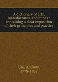 A dictionary of arts, manufactures, and mines : containing a clear exposition of their principles and practice