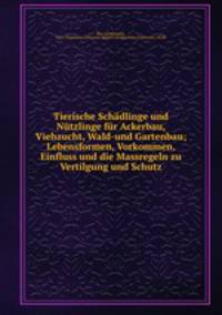 Tierische Schadlinge und Nutzlinge fur Ackerbau, Viehzucht, Wald-und Gartenbau; Lebensformen, Vorkommen, Einfluss und die Massregeln zu Vertilgung und Schutz