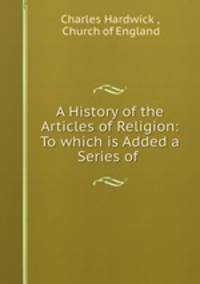 A History of the Articles of Religion: To which is Added a Series of .