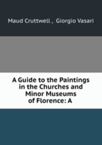 A Guide to the Paintings in the Churches and Minor Museums of Florence: A .
