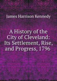 A History of the City of Cleveland: Its Settlement, Rise, and Progress, 1796 .