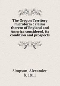 The Oregon Territory microform : claims thereto of England and America considered, its condition and prospects