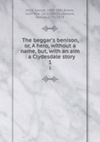 The beggar`s benison, or, A hero, without a name, but, with an aim : a Clydesdale story. 1