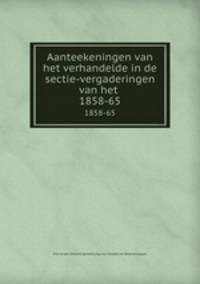 Aanteekeningen van het verhandelde in de sectie-vergaderingen van het .. 1858-65