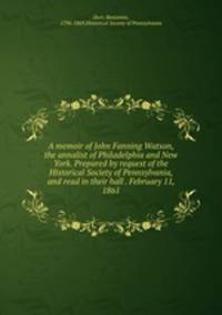 A memoir of John Fanning Watson, the annalist of Philadelphia and New York. Prepared by request of the Historical Society of Pennsylvania, and read in their hall . February 11, 1861