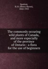 The commonly occuring wild plants of Canada, and more especially of the province of Ontario : a flora for the use of beginners
