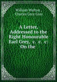 A Letter, Addressed to the Right Honourable Earl Grey, &c. &c. &c: On the .