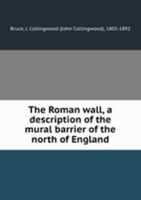 The Roman wall, a description of the mural barrier of the north of England