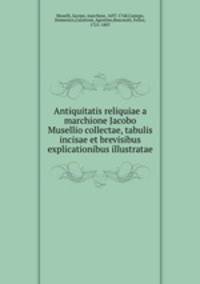 Antiquitatis reliquiae a marchione Jacobo Musellio collectae, tabulis incisae et brevisibus explicationibus illustratae