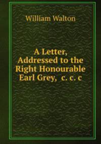 A Letter, Addressed to the Right Honourable Earl Grey, &c.&c.&c.