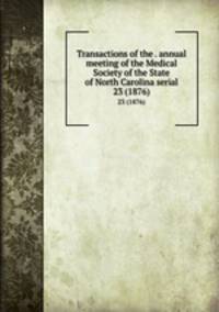 Transactions of the . annual meeting of the Medical Society of the State of North Carolina serial. 23 (1876)