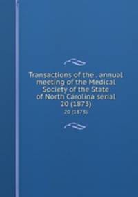 Transactions of the . annual meeting of the Medical Society of the State of North Carolina serial. 20 (1873)