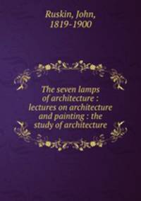 The seven lamps of architecture : lectures on architecture and painting : the study of architecture