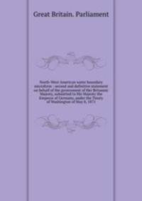 North-West American water boundary microform : second and definitive statement on behalf of the government of Her Britannic Majesty, submitted to His Majesty the Emperor of Germany, under the Treaty of Washington of May 8, 1871