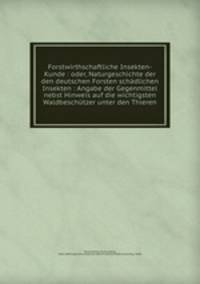 Forstwirthschaftliche Insekten-Kunde : oder, Naturgeschichte der den deutschen Forsten schadlichen Insekten : Angabe der Gegenmittel nebst Hinweis auf die wichtigsten Waldbeschutzer unter den Thieren