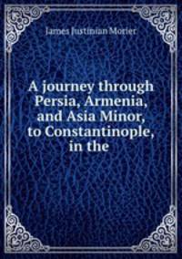 A journey through Persia, Armenia, and Asia Minor, to Constantinople, in the .