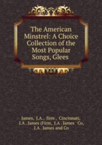 The American Minstrel: A Choice Collection of the Most Popular Songs, Glees .