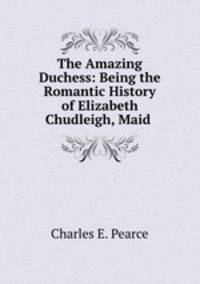 The Amazing Duchess: Being the Romantic History of Elizabeth Chudleigh, Maid .