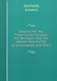 Geschichte des Trojanischen Krieges, mit Beilagen uber die alteste Geschichte Griechenlands und Troj