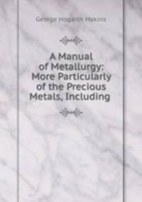 A Manual of Metallurgy: More Particularly of the Precious Metals, Including .