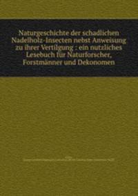Naturgeschichte der schadlichen Nadelholz-Insecten nebst Anweisung zu ihrer Vertilgung : ein nutzliches Lesebuch fur Naturforscher, Forstmanner und Dekonomen
