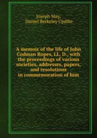A memoir of the life of John Codman Ropes, LL. D., with the proceedings of various societies, addresses, papers, and resolutions in commemoration of him