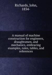 A manual of machine construction for engineers, draughtsmen, and mechanics, embracing examples, rules, tables, and references