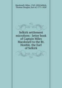 Selkirk settlement microform : letter book of Captain Miles Macdonell to the Rt. Honble. the Earl of Selkirk