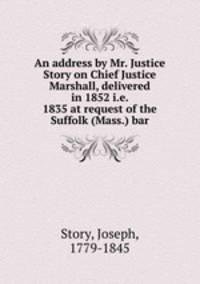 An address by Mr. Justice Story on Chief Justice Marshall, delivered in 1852 i.e. 1835 at request of the Suffolk (Mass.) bar