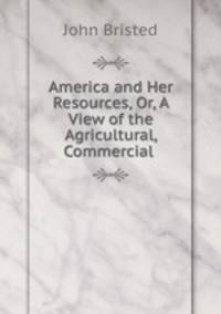 America and Her Resources, Or, A View of the Agricultural, Commercial .