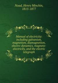Manual of electricity: including galvanism, magnetism, diamagnetism, electro-dynamics, magneto-electricity, and the electric telegraph