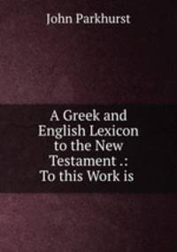 A Greek and English Lexicon to the New Testament .: To this Work is .