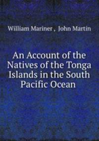 An Account of the Natives of the Tonga Islands in the South Pacific Ocean .